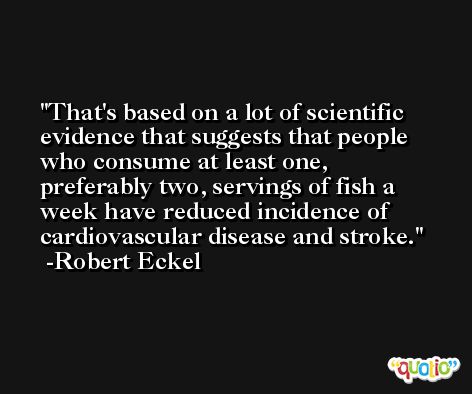 That's based on a lot of scientific evidence that suggests that people who consume at least one, preferably two, servings of fish a week have reduced incidence of cardiovascular disease and stroke. -Robert Eckel