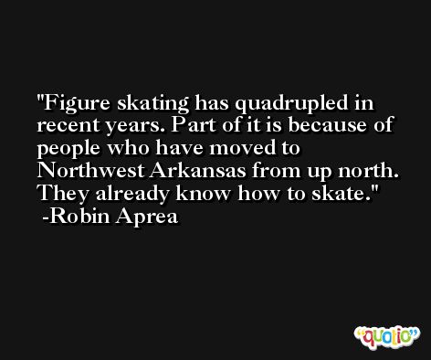 Figure skating has quadrupled in recent years. Part of it is because of people who have moved to Northwest Arkansas from up north. They already know how to skate. -Robin Aprea