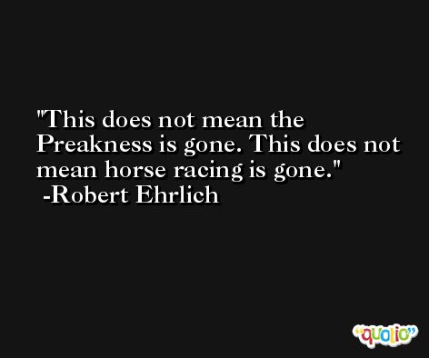 This does not mean the Preakness is gone. This does not mean horse racing is gone. -Robert Ehrlich