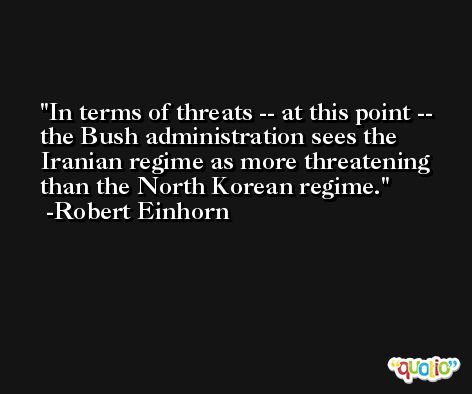In terms of threats -- at this point -- the Bush administration sees the Iranian regime as more threatening than the North Korean regime. -Robert Einhorn