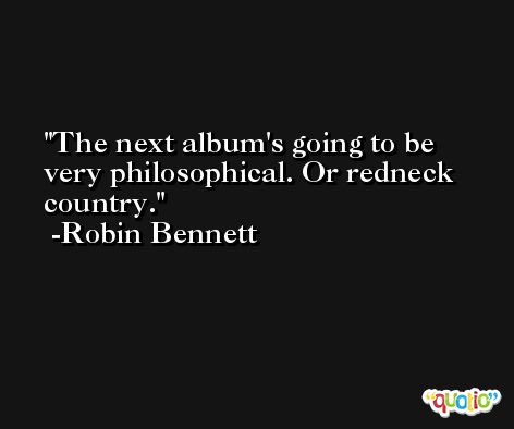 The next album's going to be very philosophical. Or redneck country. -Robin Bennett