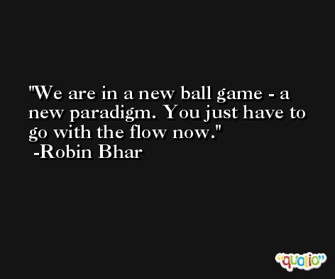 We are in a new ball game - a new paradigm. You just have to go with the flow now. -Robin Bhar