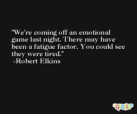 We're coming off an emotional game last night. There may have been a fatigue factor. You could see they were tired. -Robert Elkins