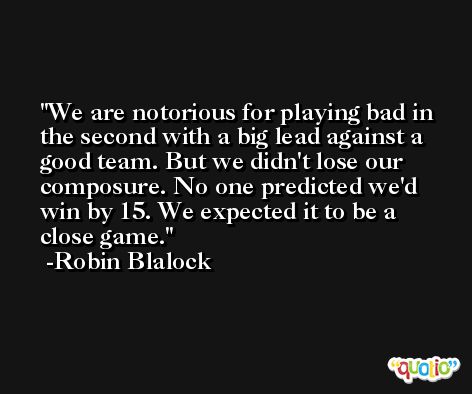 We are notorious for playing bad in the second with a big lead against a good team. But we didn't lose our composure. No one predicted we'd win by 15. We expected it to be a close game. -Robin Blalock