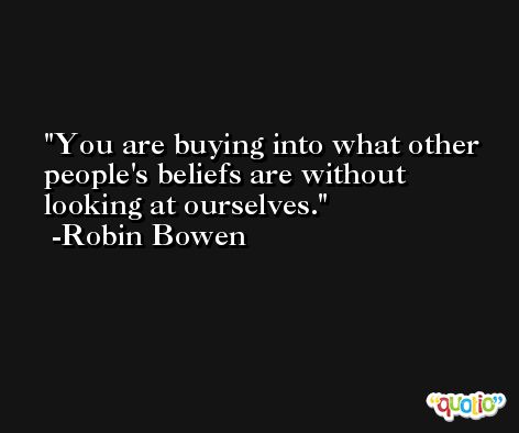 You are buying into what other people's beliefs are without looking at ourselves. -Robin Bowen