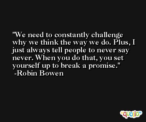 We need to constantly challenge why we think the way we do. Plus, I just always tell people to never say never. When you do that, you set yourself up to break a promise. -Robin Bowen