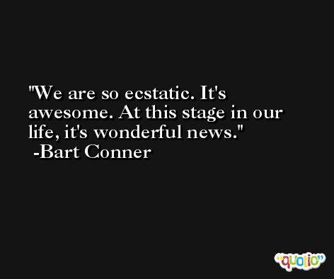 We are so ecstatic. It's awesome. At this stage in our life, it's wonderful news. -Bart Conner