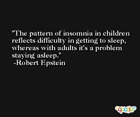 The pattern of insomnia in children reflects difficulty in getting to sleep, whereas with adults it's a problem staying asleep. -Robert Epstein