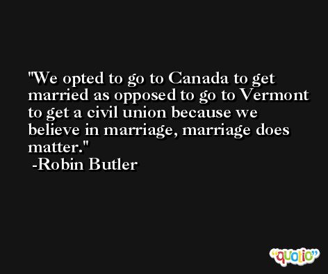 We opted to go to Canada to get married as opposed to go to Vermont to get a civil union because we believe in marriage, marriage does matter. -Robin Butler