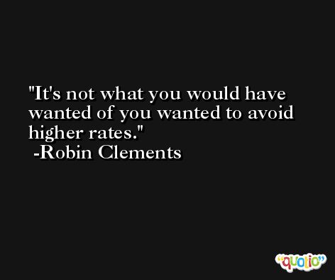 It's not what you would have wanted of you wanted to avoid higher rates. -Robin Clements