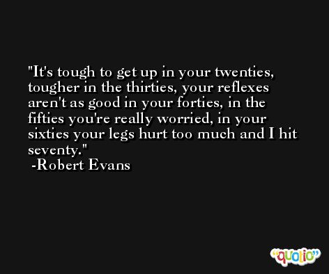 It's tough to get up in your twenties, tougher in the thirties, your reflexes aren't as good in your forties, in the fifties you're really worried, in your sixties your legs hurt too much and I hit seventy. -Robert Evans