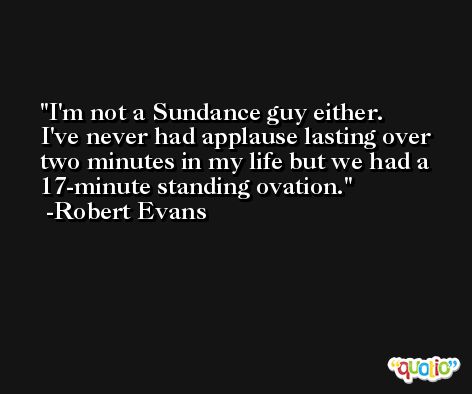 I'm not a Sundance guy either. I've never had applause lasting over two minutes in my life but we had a 17-minute standing ovation. -Robert Evans