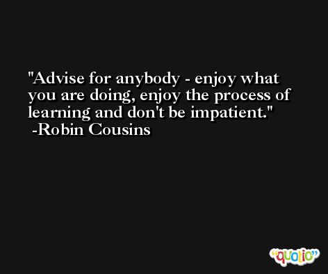 Advise for anybody - enjoy what you are doing, enjoy the process of learning and don't be impatient. -Robin Cousins
