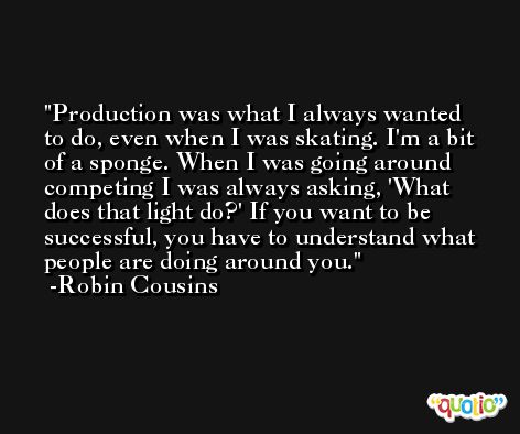 Production was what I always wanted to do, even when I was skating. I'm a bit of a sponge. When I was going around competing I was always asking, 'What does that light do?' If you want to be successful, you have to understand what people are doing around you. -Robin Cousins