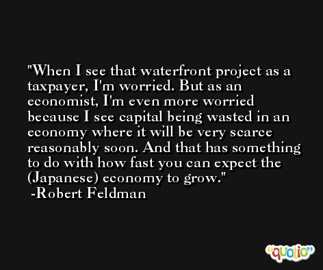 When I see that waterfront project as a taxpayer, I'm worried. But as an economist, I'm even more worried because I see capital being wasted in an economy where it will be very scarce reasonably soon. And that has something to do with how fast you can expect the (Japanese) economy to grow. -Robert Feldman