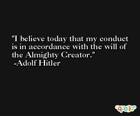 I believe today that my conduct is in accordance with the will of the Almighty Creator. -Adolf Hitler