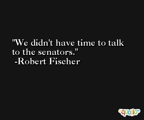 We didn't have time to talk to the senators. -Robert Fischer