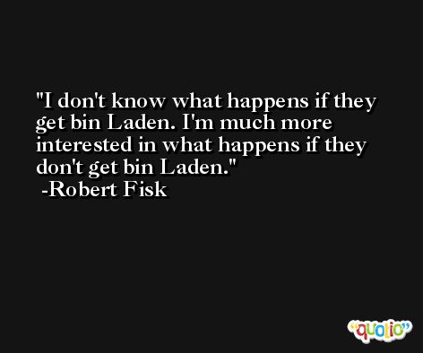 I don't know what happens if they get bin Laden. I'm much more interested in what happens if they don't get bin Laden. -Robert Fisk