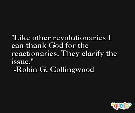 Like other revolutionaries I can thank God for the reactionaries. They clarify the issue. -Robin G. Collingwood