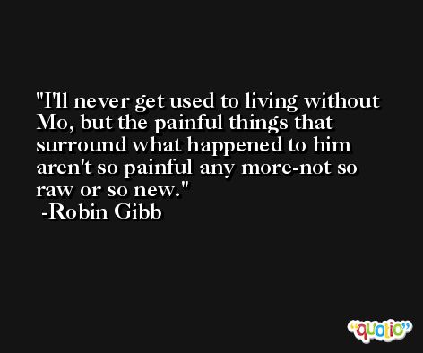 I'll never get used to living without Mo, but the painful things that surround what happened to him aren't so painful any more-not so raw or so new. -Robin Gibb