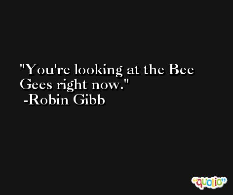 You're looking at the Bee Gees right now. -Robin Gibb