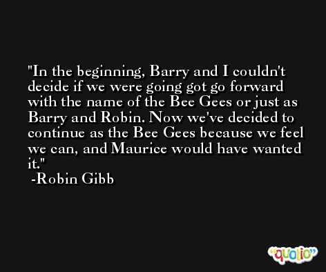 In the beginning, Barry and I couldn't decide if we were going got go forward with the name of the Bee Gees or just as Barry and Robin. Now we've decided to continue as the Bee Gees because we feel we can, and Maurice would have wanted it. -Robin Gibb