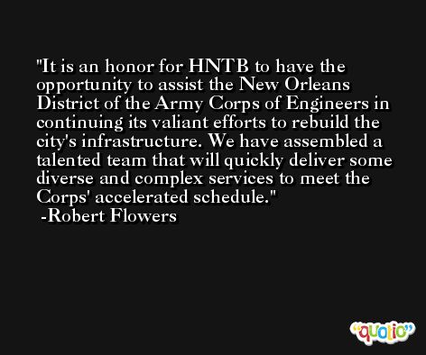 It is an honor for HNTB to have the opportunity to assist the New Orleans District of the Army Corps of Engineers in continuing its valiant efforts to rebuild the city's infrastructure. We have assembled a talented team that will quickly deliver some diverse and complex services to meet the Corps' accelerated schedule. -Robert Flowers