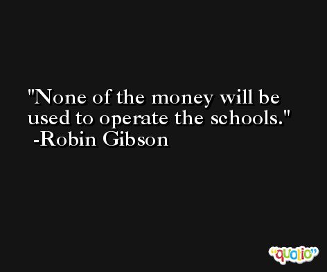 None of the money will be used to operate the schools. -Robin Gibson