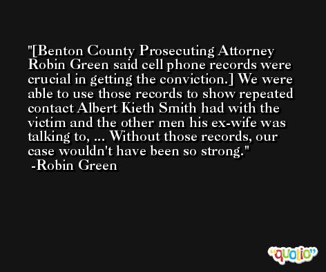 [Benton County Prosecuting Attorney Robin Green said cell phone records were crucial in getting the conviction.] We were able to use those records to show repeated contact Albert Kieth Smith had with the victim and the other men his ex-wife was talking to, ... Without those records, our case wouldn't have been so strong. -Robin Green