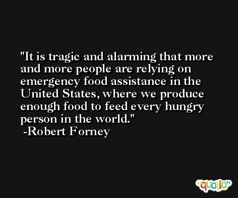 It is tragic and alarming that more and more people are relying on emergency food assistance in the United States, where we produce enough food to feed every hungry person in the world. -Robert Forney