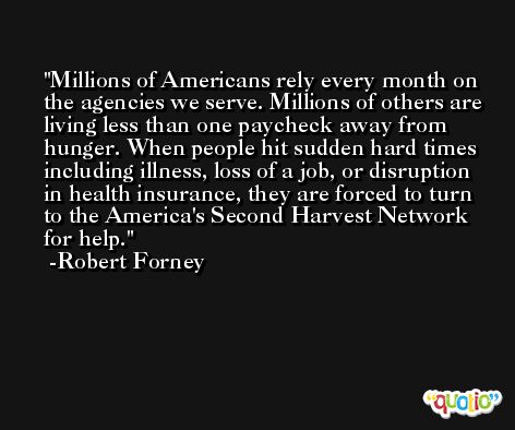 Millions of Americans rely every month on the agencies we serve. Millions of others are living less than one paycheck away from hunger. When people hit sudden hard times including illness, loss of a job, or disruption in health insurance, they are forced to turn to the America's Second Harvest Network for help. -Robert Forney