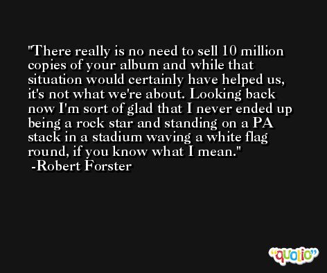 There really is no need to sell 10 million copies of your album and while that situation would certainly have helped us, it's not what we're about. Looking back now I'm sort of glad that I never ended up being a rock star and standing on a PA stack in a stadium waving a white flag round, if you know what I mean. -Robert Forster