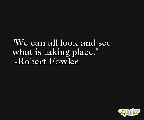 We can all look and see what is taking place. -Robert Fowler