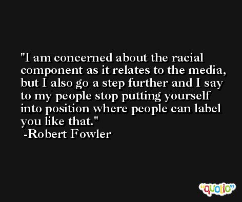 I am concerned about the racial component as it relates to the media, but I also go a step further and I say to my people stop putting yourself into position where people can label you like that. -Robert Fowler