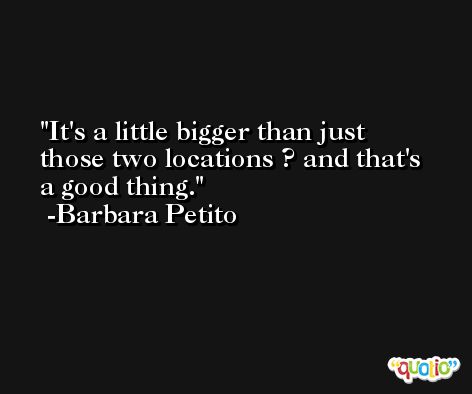 It's a little bigger than just those two locations ? and that's a good thing. -Barbara Petito