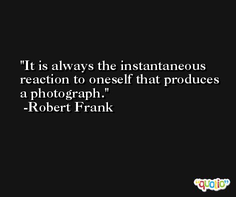 It is always the instantaneous reaction to oneself that produces a photograph. -Robert Frank