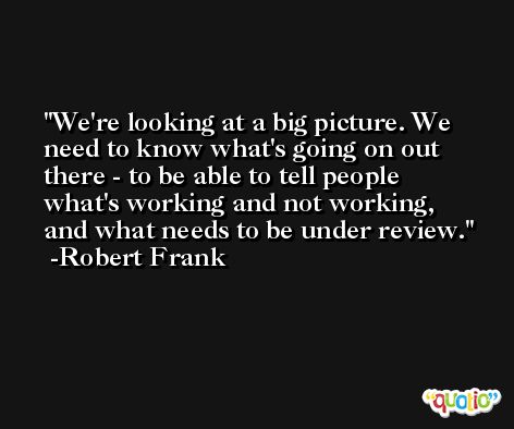 We're looking at a big picture. We need to know what's going on out there - to be able to tell people what's working and not working, and what needs to be under review. -Robert Frank