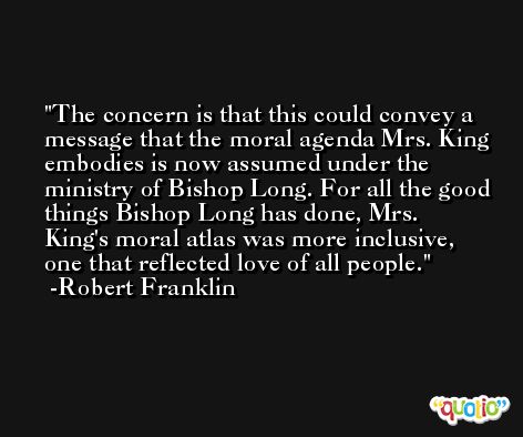 The concern is that this could convey a message that the moral agenda Mrs. King embodies is now assumed under the ministry of Bishop Long. For all the good things Bishop Long has done, Mrs. King's moral atlas was more inclusive, one that reflected love of all people. -Robert Franklin