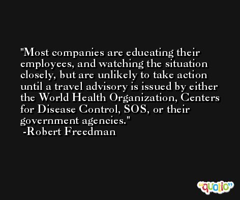 Most companies are educating their employees, and watching the situation closely, but are unlikely to take action until a travel advisory is issued by either the World Health Organization, Centers for Disease Control, SOS, or their government agencies. -Robert Freedman