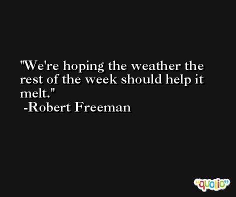 We're hoping the weather the rest of the week should help it melt. -Robert Freeman