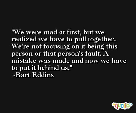 We were mad at first, but we realized we have to pull together. We're not focusing on it being this person or that person's fault. A mistake was made and now we have to put it behind us. -Bart Eddins