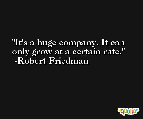 It's a huge company. It can only grow at a certain rate. -Robert Friedman