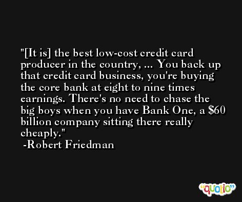 [It is] the best low-cost credit card producer in the country, ... You back up that credit card business, you're buying the core bank at eight to nine times earnings. There's no need to chase the big boys when you have Bank One, a $60 billion company sitting there really cheaply. -Robert Friedman