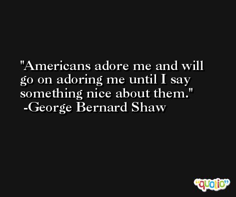 Americans adore me and will go on adoring me until I say something nice about them. -George Bernard Shaw