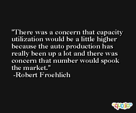 There was a concern that capacity utilization would be a little higher because the auto production has really been up a lot and there was concern that number would spook the market. -Robert Froehlich