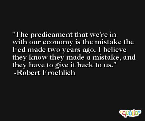 The predicament that we're in with our economy is the mistake the Fed made two years ago. I believe they know they made a mistake, and they have to give it back to us. -Robert Froehlich