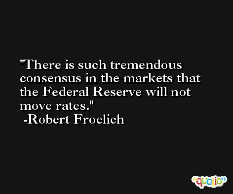 There is such tremendous consensus in the markets that the Federal Reserve will not move rates. -Robert Froelich