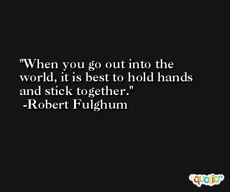 When you go out into the world, it is best to hold hands and stick together. -Robert Fulghum