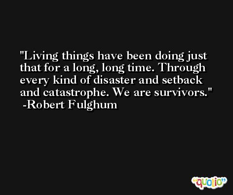 Living things have been doing just that for a long, long time. Through every kind of disaster and setback and catastrophe. We are survivors. -Robert Fulghum