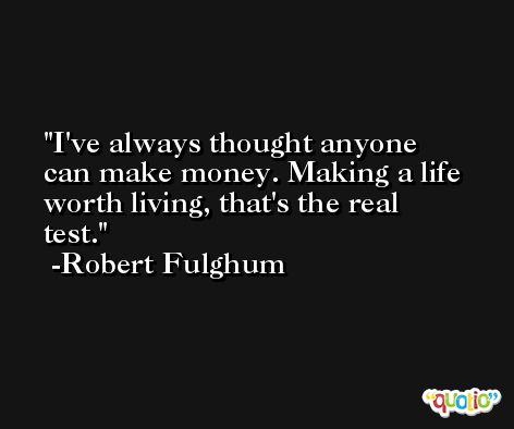 I've always thought anyone can make money. Making a life worth living, that's the real test. -Robert Fulghum
